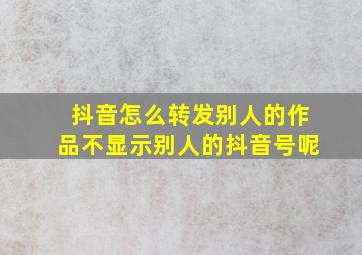 抖音怎么转发别人的作品不显示别人的抖音号呢