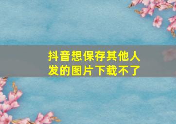 抖音想保存其他人发的图片下载不了