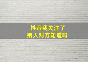 抖音我关注了别人对方知道吗