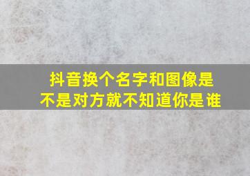 抖音换个名字和图像是不是对方就不知道你是谁