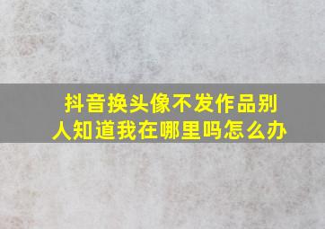 抖音换头像不发作品别人知道我在哪里吗怎么办