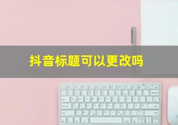 抖音标题可以更改吗