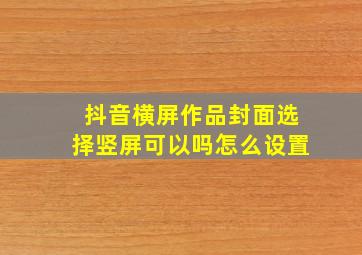 抖音横屏作品封面选择竖屏可以吗怎么设置