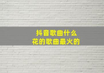 抖音歌曲什么花的歌曲最火的