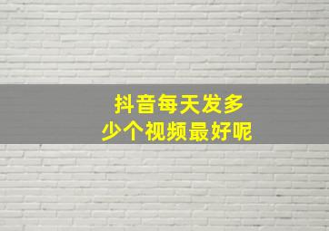 抖音每天发多少个视频最好呢