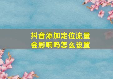 抖音添加定位流量会影响吗怎么设置