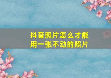 抖音照片怎么才能用一张不动的照片