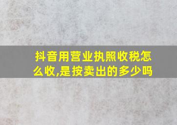 抖音用营业执照收税怎么收,是按卖出的多少吗