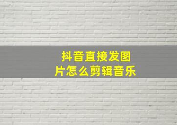 抖音直接发图片怎么剪辑音乐