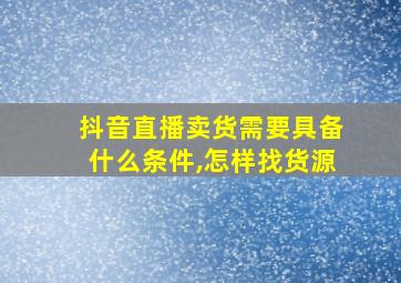 抖音直播卖货需要具备什么条件,怎样找货源