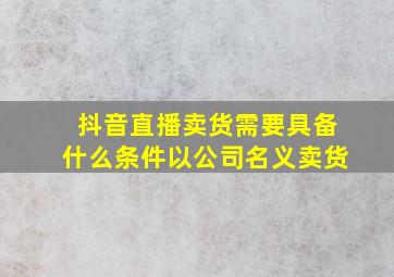 抖音直播卖货需要具备什么条件以公司名义卖货