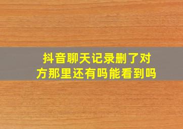 抖音聊天记录删了对方那里还有吗能看到吗