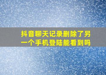 抖音聊天记录删除了另一个手机登陆能看到吗