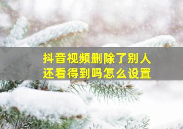 抖音视频删除了别人还看得到吗怎么设置