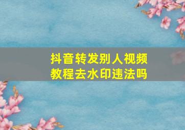 抖音转发别人视频教程去水印违法吗