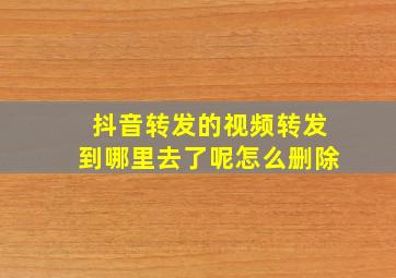 抖音转发的视频转发到哪里去了呢怎么删除