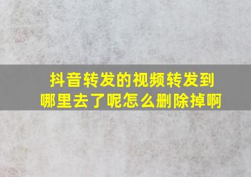 抖音转发的视频转发到哪里去了呢怎么删除掉啊