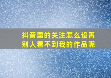 抖音里的关注怎么设置别人看不到我的作品呢