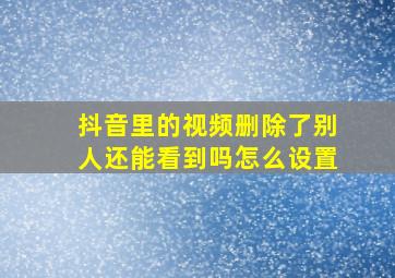 抖音里的视频删除了别人还能看到吗怎么设置