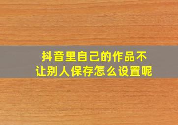 抖音里自己的作品不让别人保存怎么设置呢