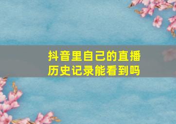 抖音里自己的直播历史记录能看到吗