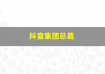 抖音集团总裁