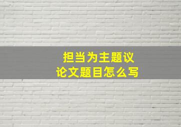 担当为主题议论文题目怎么写