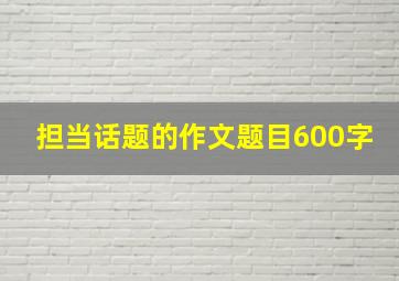 担当话题的作文题目600字