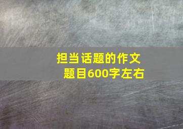 担当话题的作文题目600字左右