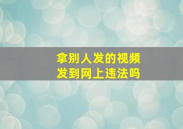 拿别人发的视频发到网上违法吗