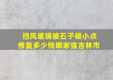 挡风玻璃被石子砸小点修复多少钱哪家强吉林市