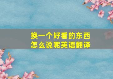 换一个好看的东西怎么说呢英语翻译