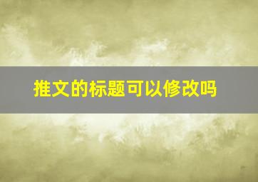 推文的标题可以修改吗