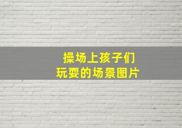 操场上孩子们玩耍的场景图片