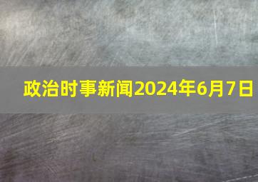 政治时事新闻2024年6月7日