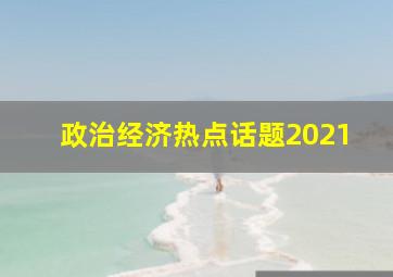 政治经济热点话题2021