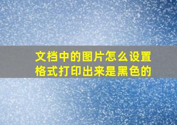 文档中的图片怎么设置格式打印出来是黑色的