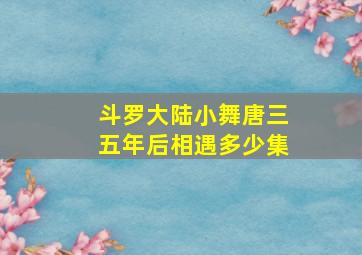 斗罗大陆小舞唐三五年后相遇多少集