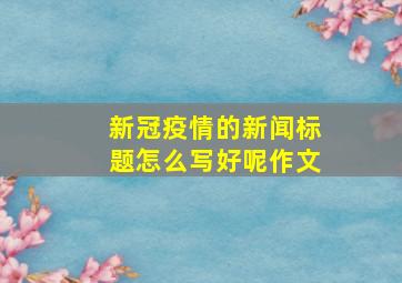 新冠疫情的新闻标题怎么写好呢作文