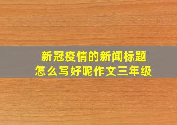 新冠疫情的新闻标题怎么写好呢作文三年级