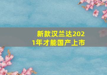 新款汉兰达2021年才能国产上市