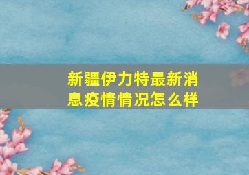 新疆伊力特最新消息疫情情况怎么样