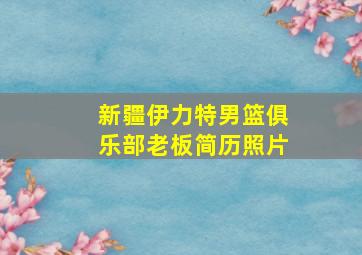 新疆伊力特男篮俱乐部老板简历照片