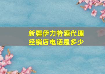 新疆伊力特酒代理经销店电话是多少