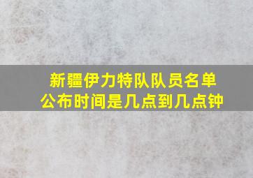 新疆伊力特队队员名单公布时间是几点到几点钟