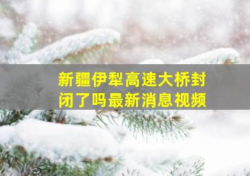 新疆伊犁高速大桥封闭了吗最新消息视频