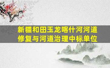 新疆和田玉龙喀什河河道修复与河道治理中标单位