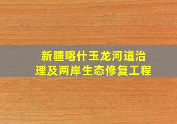 新疆喀什玉龙河道治理及两岸生态修复工程