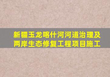 新疆玉龙喀什河河道治理及两岸生态修复工程项目施工