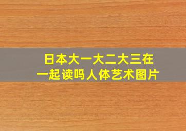 日本大一大二大三在一起读吗人体艺术图片